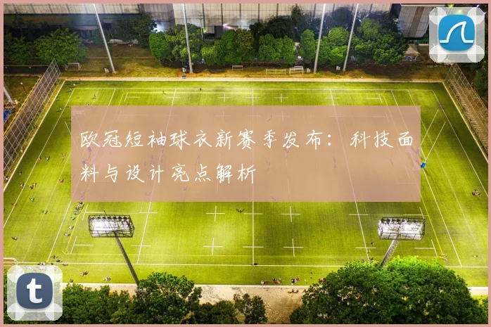 欧冠短袖球衣新赛季发布：科技面料与设计亮点解析