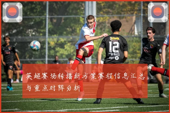 英超赛场转播新方案赛程信息汇总与重点对阵分析