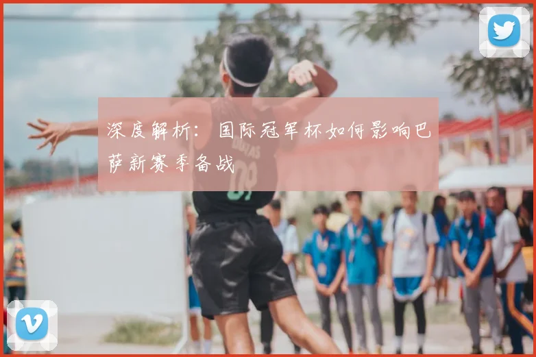 深度解析：国际冠军杯如何影响巴萨新赛季备战