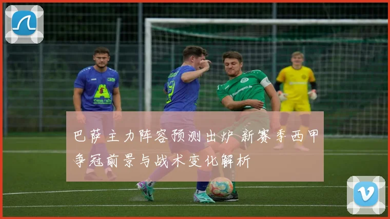 巴萨主力阵容预测出炉 新赛季西甲争冠前景与战术变化解析