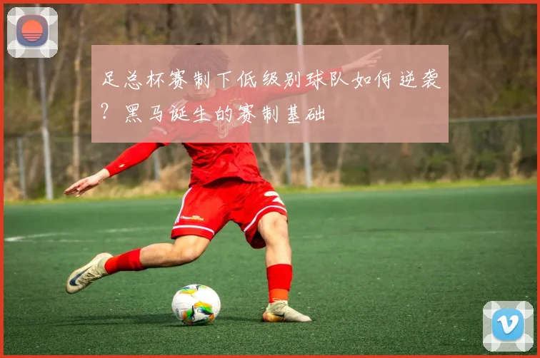 足总杯赛制下低级别球队如何逆袭？黑马诞生的赛制基础