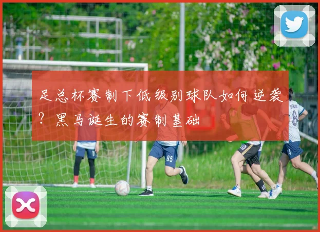足总杯赛制下低级别球队如何逆袭？黑马诞生的赛制基础