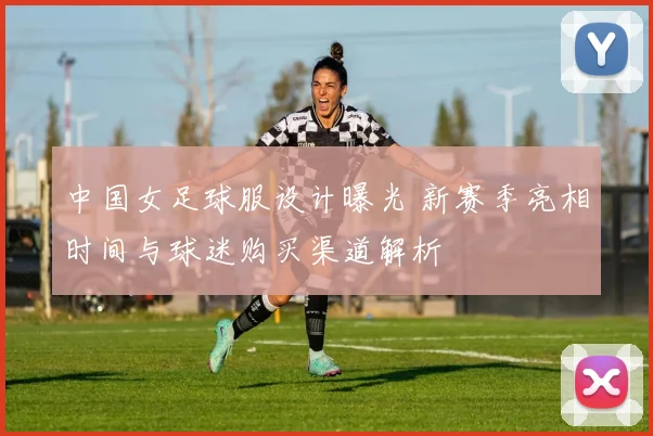 中国女足球服设计曝光 新赛季亮相时间与球迷购买渠道解析