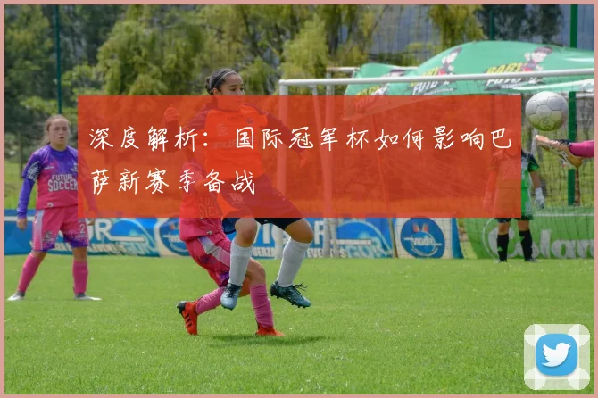 深度解析：国际冠军杯如何影响巴萨新赛季备战