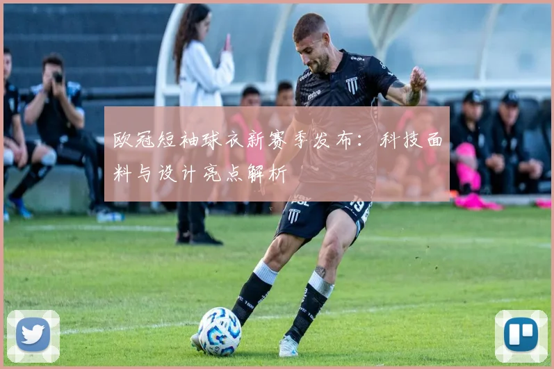 欧冠短袖球衣新赛季发布：科技面料与设计亮点解析