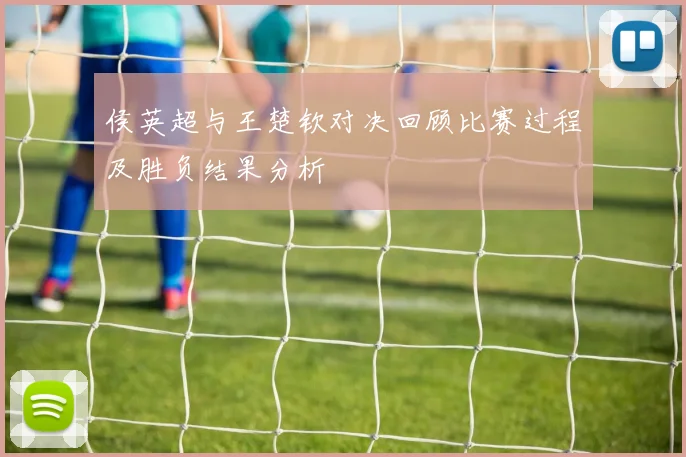 侯英超与王楚钦对决回顾比赛过程及胜负结果分析
