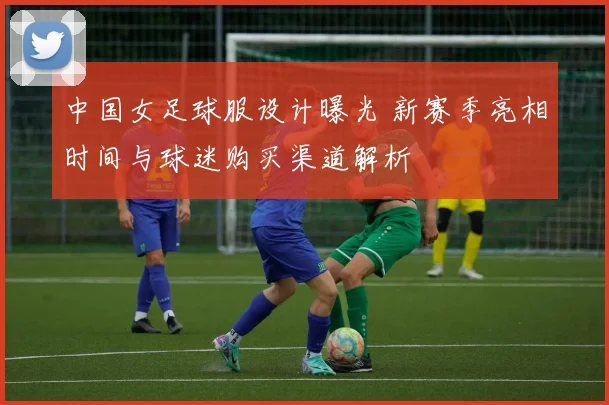 中国女足球服设计曝光 新赛季亮相时间与球迷购买渠道解析